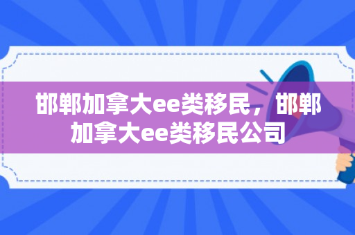 邯郸加拿大ee类移民，邯郸加拿大ee类移民公司