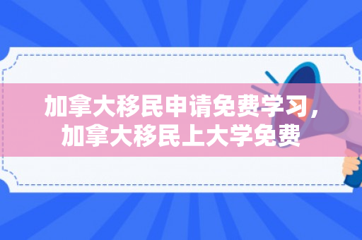 加拿大移民申请免费学习，加拿大移民上大学免费