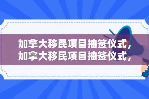 加拿大移民项目抽签仪式，加拿大移民项目抽签仪式，探索新的生活篇章
