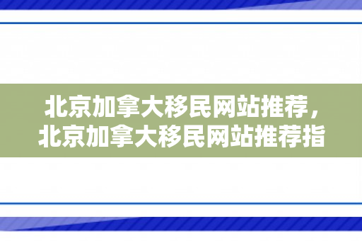 北京加拿大移民网站推荐，北京加拿大移民网站推荐指南