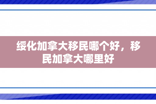 绥化加拿大移民哪个好，移民加拿大哪里好