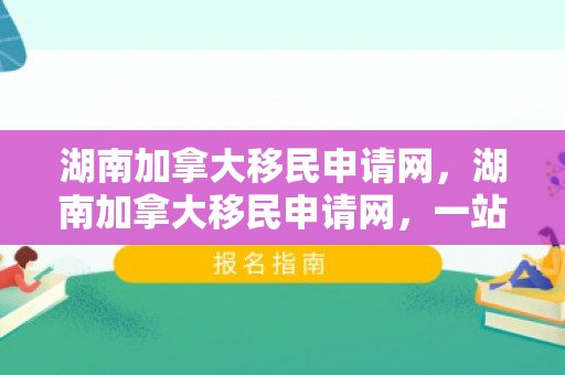 湖南加拿大移民申请网，湖南加拿大移民申请网，一站式移民解决方案