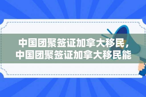 中国团聚签证加拿大移民，中国团聚签证加拿大移民能办吗