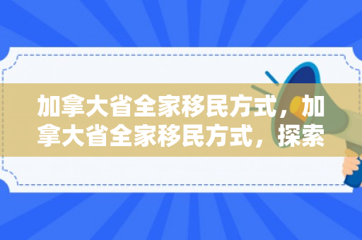 加拿大省全家移民方式，加拿大省全家移民方式，探索最佳移民路径
