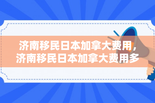 济南移民日本加拿大费用，济南移民日本加拿大费用多少