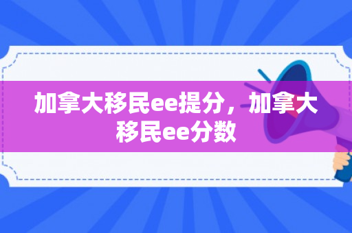 加拿大移民ee提分，加拿大移民ee分数