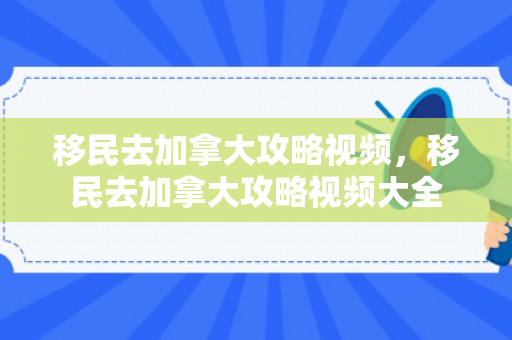 移民去加拿大攻略视频，移民去加拿大攻略视频大全