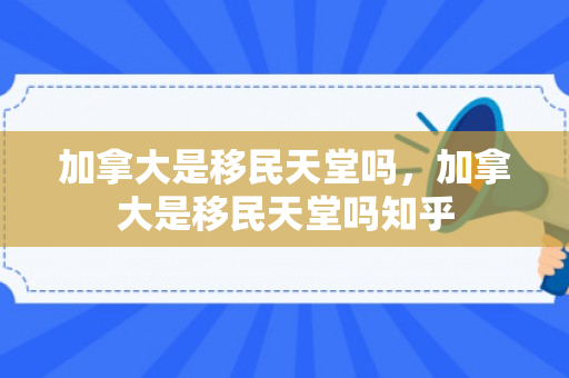 加拿大是移民天堂吗，加拿大是移民天堂吗知乎