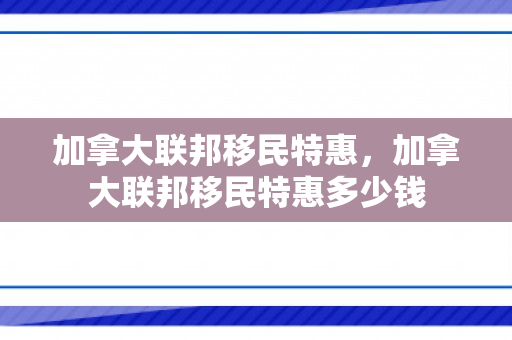 加拿大联邦移民特惠，加拿大联邦移民特惠多少钱
