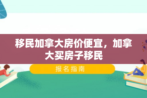 移民加拿大房价便宜，加拿大买房子移民