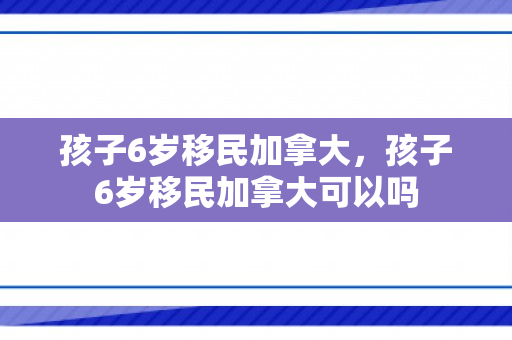 孩子6岁移民加拿大，孩子6岁移民加拿大可以吗