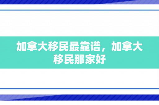 加拿大移民最靠谱，加拿大移民那家好