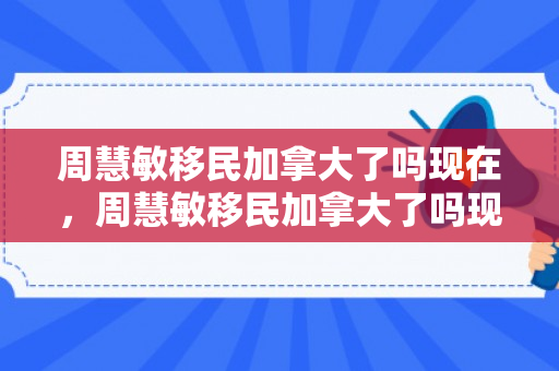 周慧敏移民加拿大了吗现在，周慧敏移民加拿大了吗现在怎么样