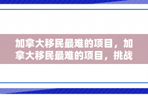 加拿大移民最难的项目，加拿大移民最难的项目，挑战与机遇并存