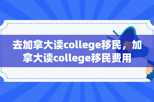 去加拿大读college移民，加拿大读college移民费用