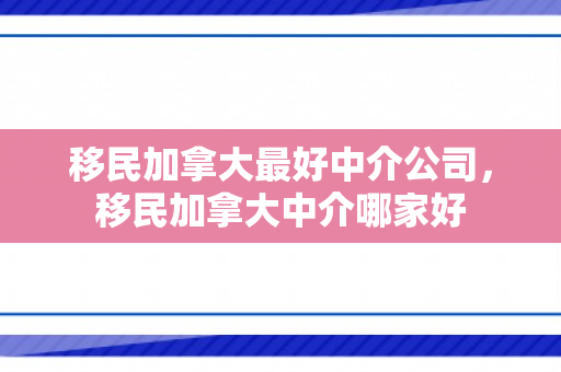 移民加拿大最好中介公司，移民加拿大中介哪家好