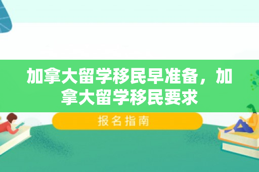 加拿大留学移民早准备，加拿大留学移民要求