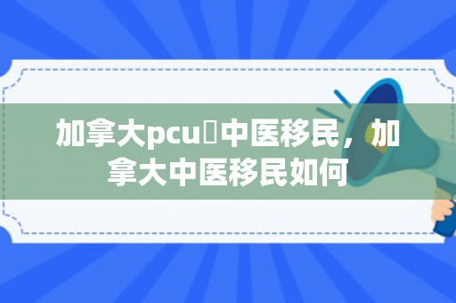 加拿大pcu讀中医移民，加拿大中医移民如何