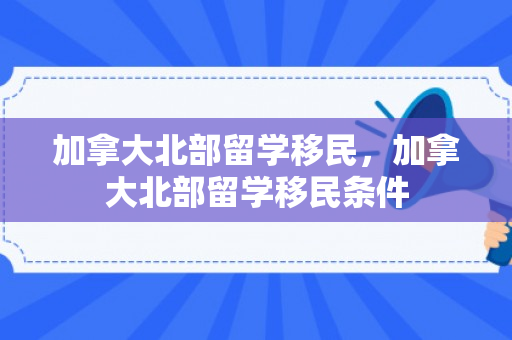 加拿大北部留学移民，加拿大北部留学移民条件