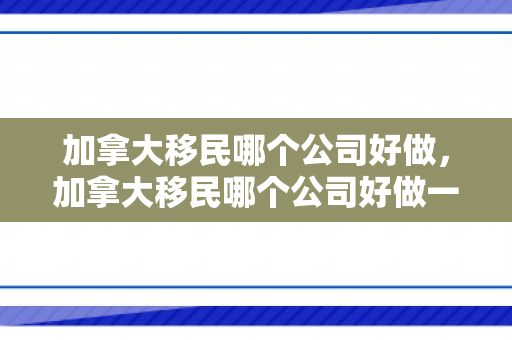 加拿大移民哪个公司好做，加拿大移民哪个公司好做一点