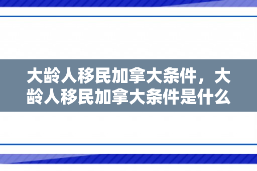 大龄人移民加拿大条件，大龄人移民加拿大条件是什么