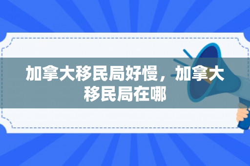 加拿大移民局好慢，加拿大移民局在哪