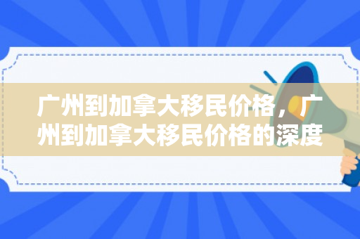 广州到加拿大移民价格，广州到加拿大移民价格的深度解析