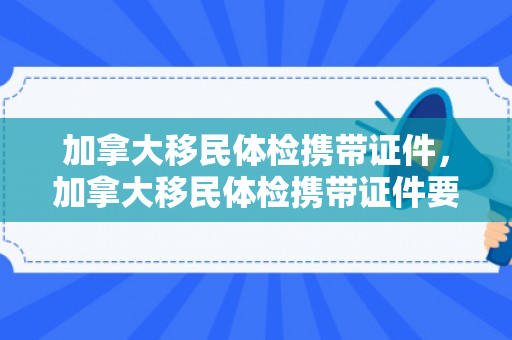 加拿大移民体检携带证件，加拿大移民体检携带证件要求