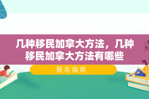 几种移民加拿大方法，几种移民加拿大方法有哪些