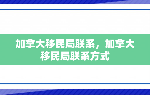 加拿大移民局联系，加拿大移民局联系方式