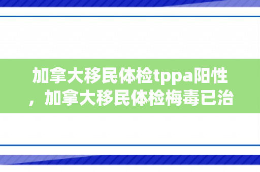 加拿大移民体检tppa阳性，加拿大移民体检梅毒已治愈