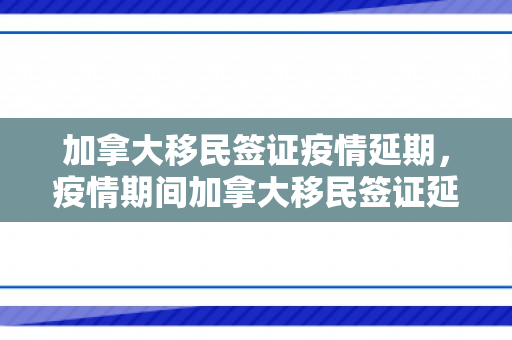 加拿大移民签证疫情延期，疫情期间加拿大移民签证延期