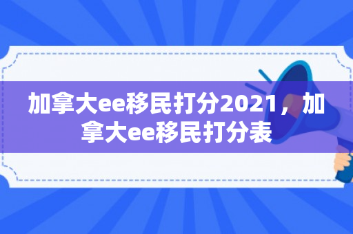 加拿大ee移民打分2021，加拿大ee移民打分表
