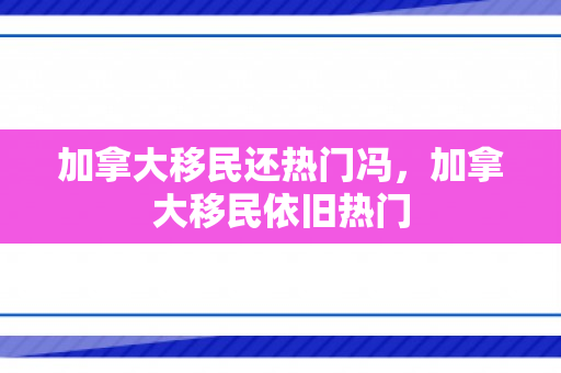 加拿大移民还热门冯，加拿大移民依旧热门