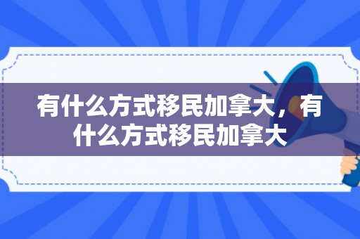 有什么方式移民加拿大，有什么方式移民加拿大