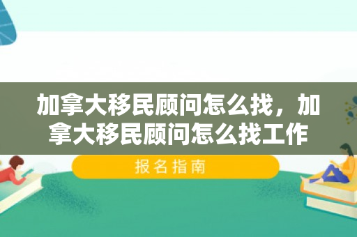 加拿大移民顾问怎么找，加拿大移民顾问怎么找工作