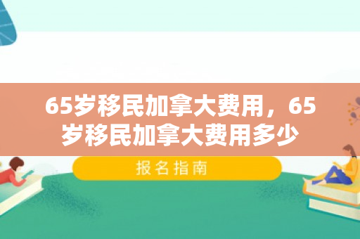 65岁移民加拿大费用，65岁移民加拿大费用多少