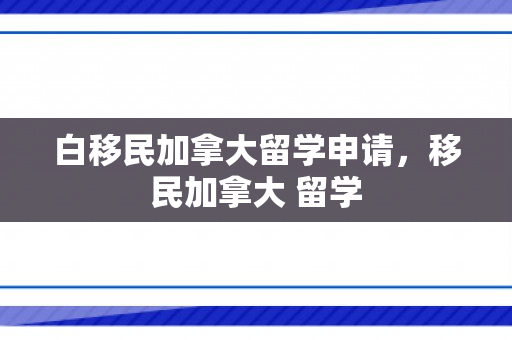 白移民加拿大留学申请，移民加拿大 留学