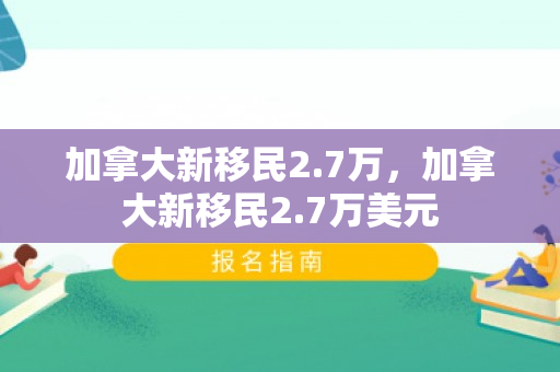 加拿大新移民2.7万，加拿大新移民2.7万美元