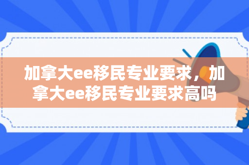 加拿大ee移民专业要求，加拿大ee移民专业要求高吗
