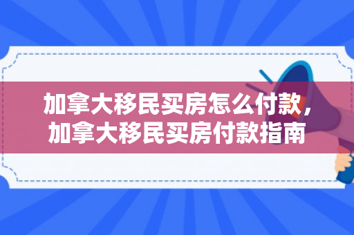 加拿大移民买房怎么付款，加拿大移民买房付款指南