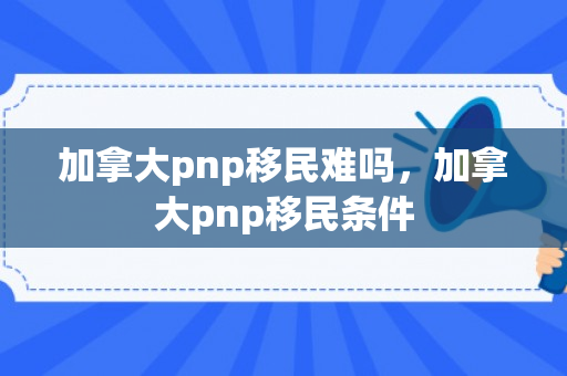 加拿大pnp移民难吗，加拿大pnp移民条件