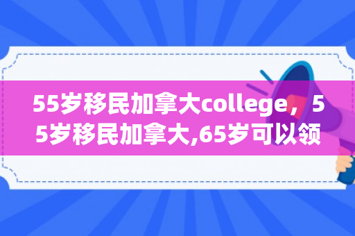 55岁移民加拿大college，55岁移民加拿大,65岁可以领取多少退休金