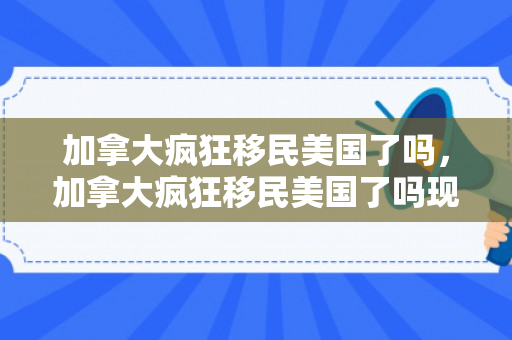 加拿大疯狂移民美国了吗，加拿大疯狂移民美国了吗现在