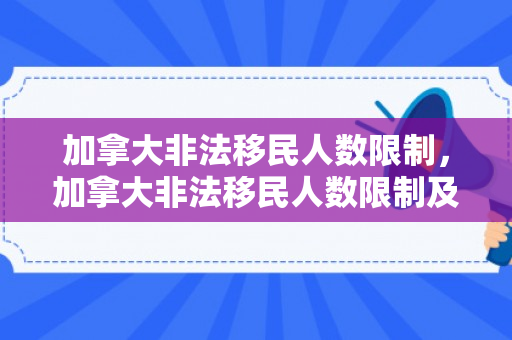 加拿大非法移民人数限制，加拿大非法移民人数限制及其影响