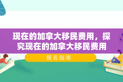 现在的加拿大移民费用，探究现在的加拿大移民费用