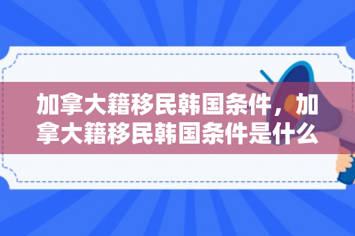 加拿大籍移民韩国条件，加拿大籍移民韩国条件是什么