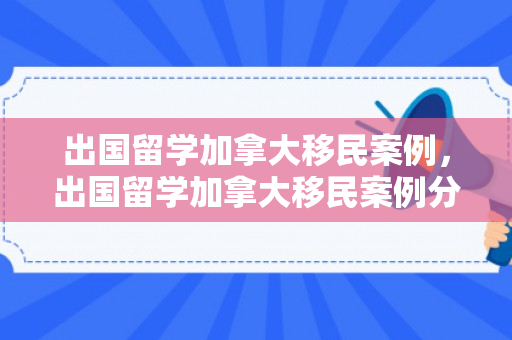 出国留学加拿大移民案例，出国留学加拿大移民案例分析