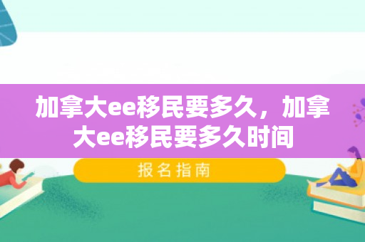 加拿大ee移民要多久，加拿大ee移民要多久时间