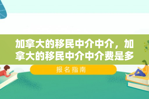 加拿大的移民中介中介，加拿大的移民中介中介费是多少